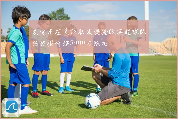 麦肯尼在美职联表现抢眼英超球队或将报价超5000万欧元