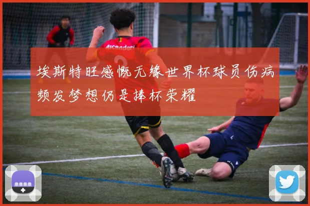 埃斯特旺感慨无缘世界杯球员伤病频发梦想仍是捧杯荣耀