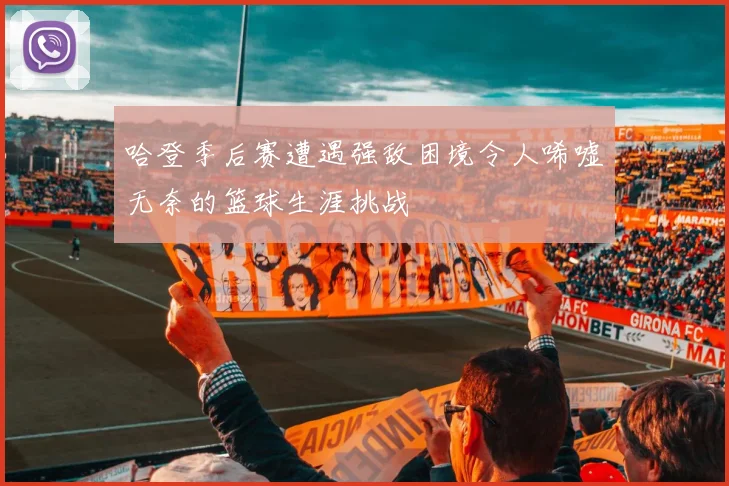 哈登季后赛遭遇强敌困境令人唏嘘无奈的篮球生涯挑战