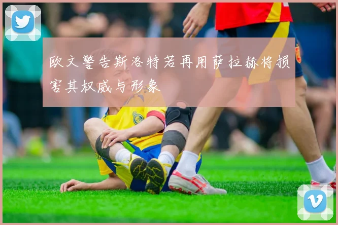 欧文警告斯洛特若再用萨拉赫将损害其权威与形象