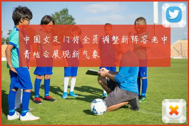 中国女足门将全员调整新阵容老中青结合展现新气象