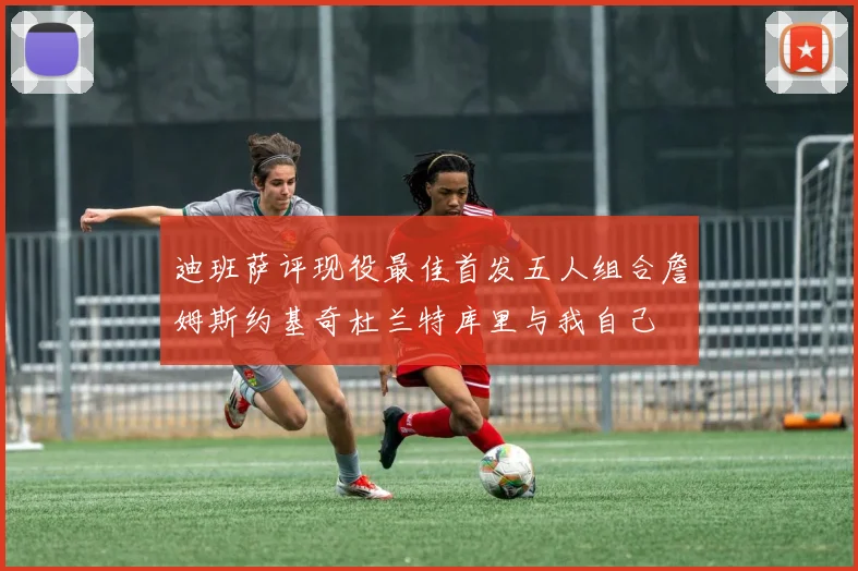 迪班萨评现役最佳首发五人组合詹姆斯约基奇杜兰特库里与我自己