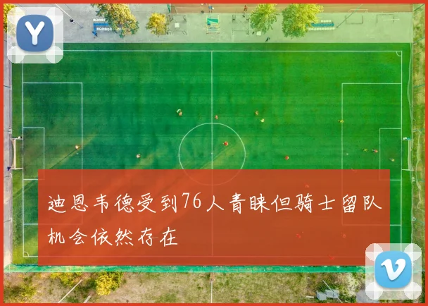 迪恩韦德受到76人青睐但骑士留队机会依然存在
