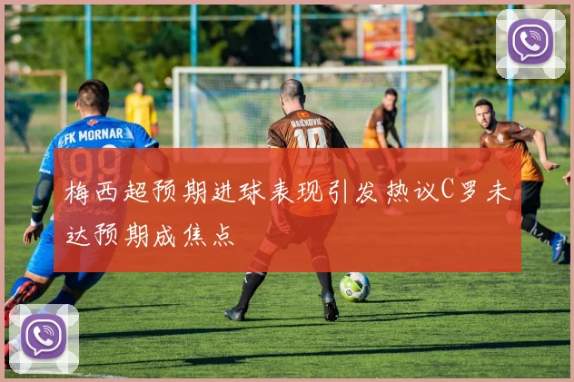 梅西超预期进球表现引发热议C罗未达预期成焦点