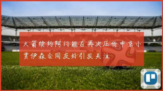 火箭续约阿门能否再次压价申京小贾伊森合同友好引发关注