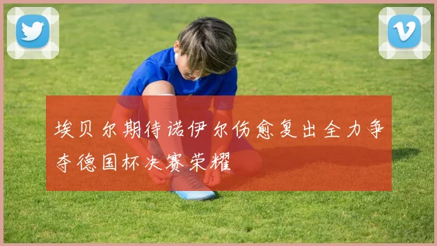 埃贝尔期待诺伊尔伤愈复出全力争夺德国杯决赛荣耀