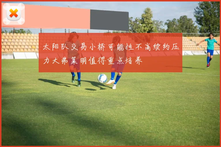 太阳队交易小桥可能性不高续约压力大弗莱明值得重点培养