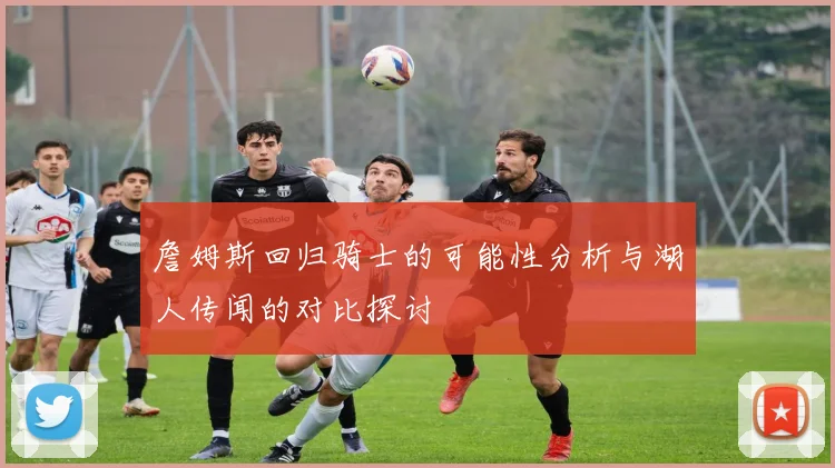 詹姆斯回归骑士的可能性分析与湖人传闻的对比探讨