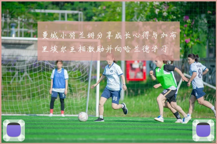 曼城小将兰姆分享成长心得与加布里埃尔互相激励并向哈兰德学习