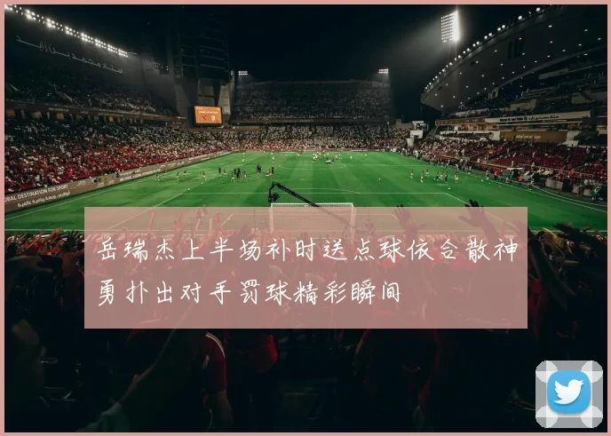 岳瑞杰上半场补时送点球依合散神勇扑出对手罚球精彩瞬间